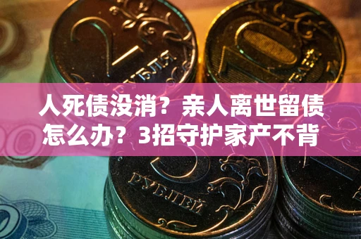 武汉人死债没消？亲人离世留债怎么办？3招守护家产不背锅