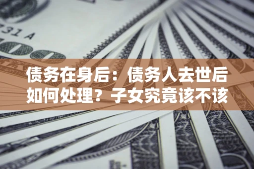 武汉债务在身后：债务人去世后如何处理？子女究竟该不该还钱？
