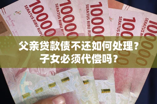 武汉父亲贷款债不还如何处理？子女必须代偿吗？