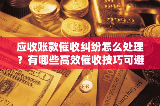 武汉应收账款催收纠纷怎么处理？有哪些高效催收技巧可避免坏账？